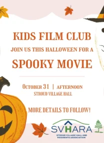 KIDS FILM CLUB
JOIN US THIS HALLOWEEN FOR A
SPOOKY MOVIE
OCTOBER 31
AFTERNOON
STROUD VILLAGE HALL
MORE DETAILS TO FOLLOW!
SVHARA
STROUD VILLAGE HALL AND
RESIDENTS ASSOCIATION